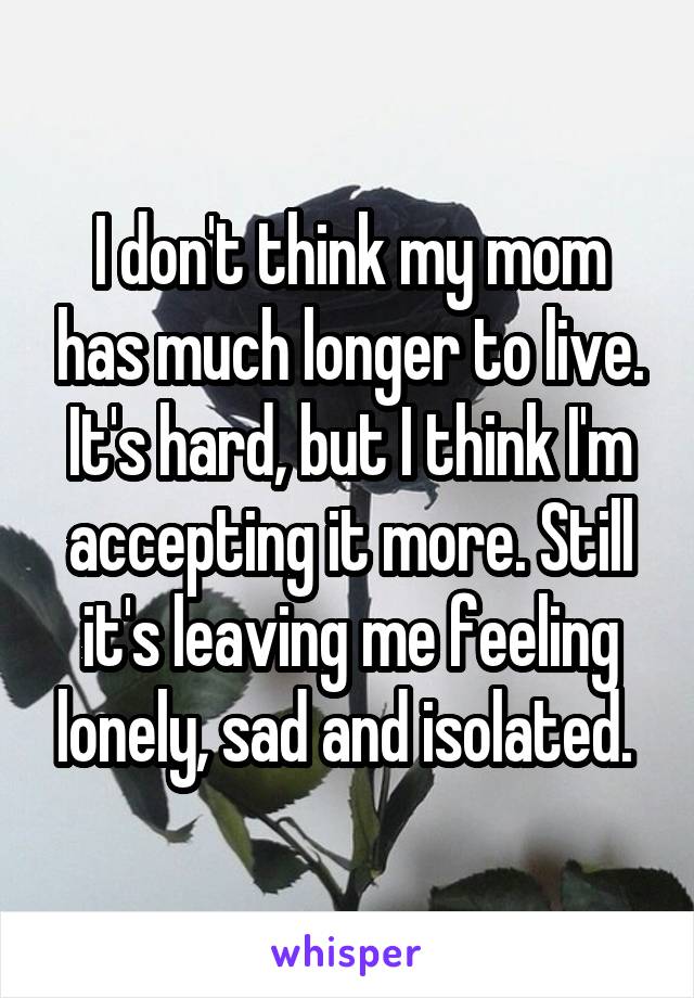 I don't think my mom has much longer to live. It's hard, but I think I'm accepting it more. Still it's leaving me feeling lonely, sad and isolated. 