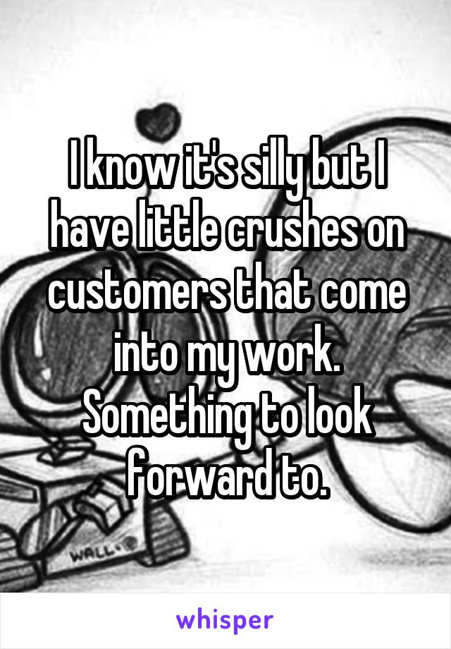 I know it's silly but I have little crushes on customers that come into my work. Something to look forward to.