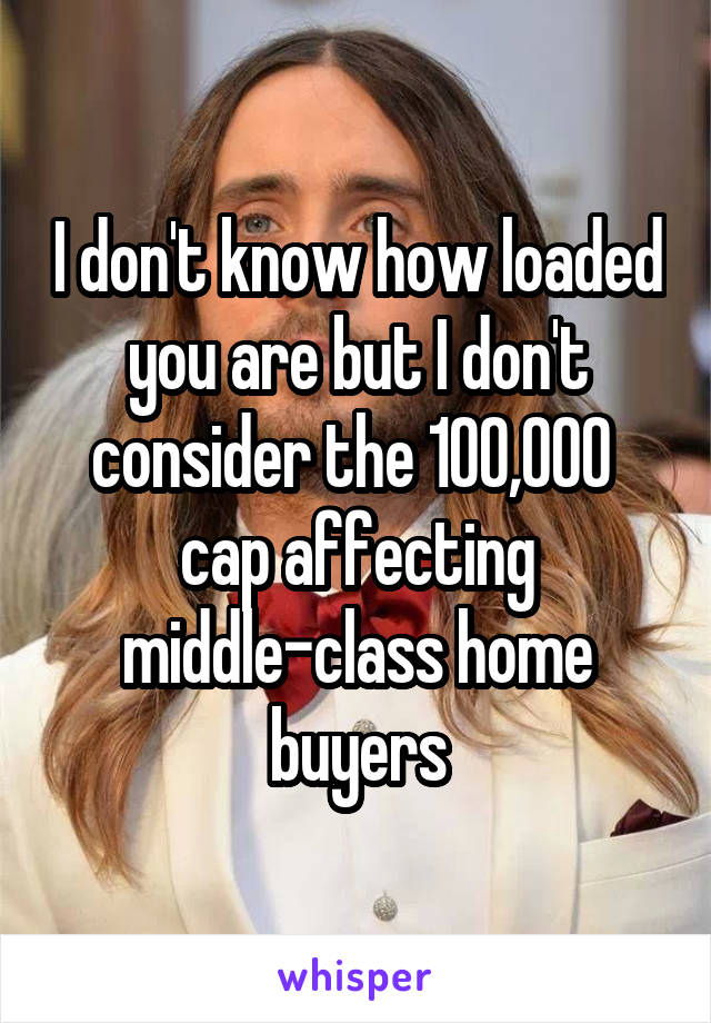 I don't know how loaded you are but I don't consider the 100,000  cap affecting middle-class home buyers