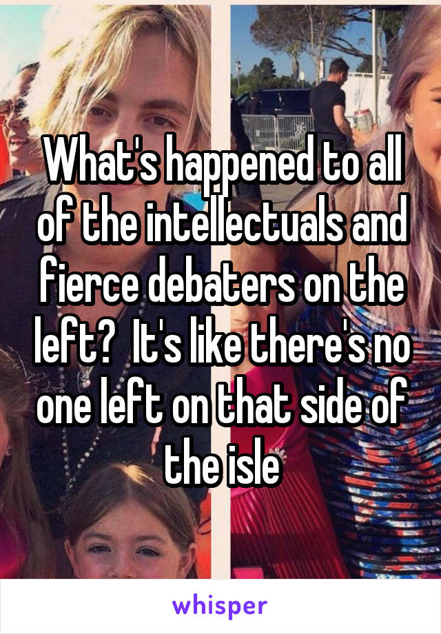 What's happened to all of the intellectuals and fierce debaters on the left?  It's like there's no one left on that side of the isle