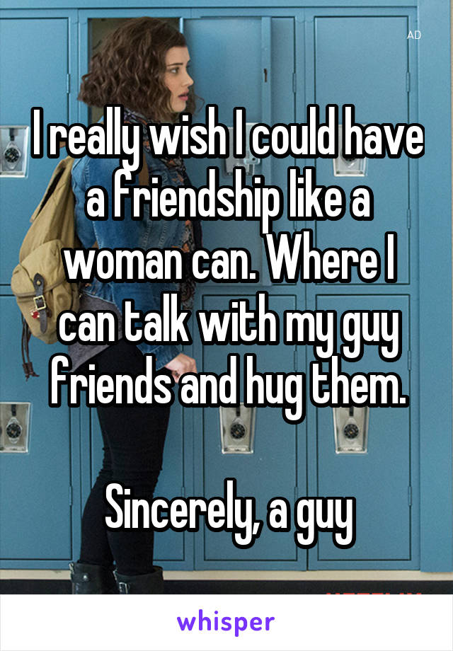 I really wish I could have a friendship like a woman can. Where I can talk with my guy friends and hug them.

Sincerely, a guy