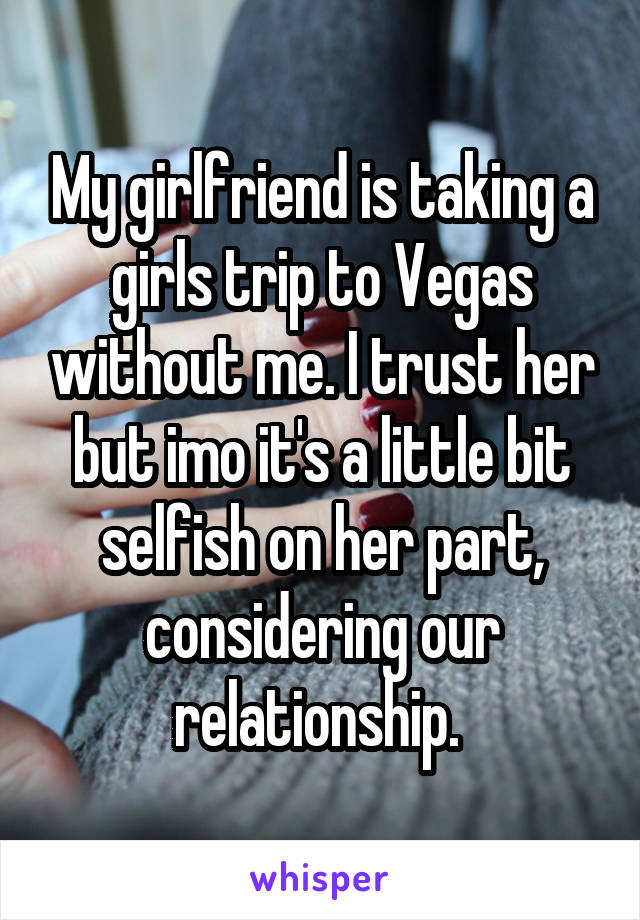 My girlfriend is taking a girls trip to Vegas without me. I trust her but imo it's a little bit selfish on her part, considering our relationship. 