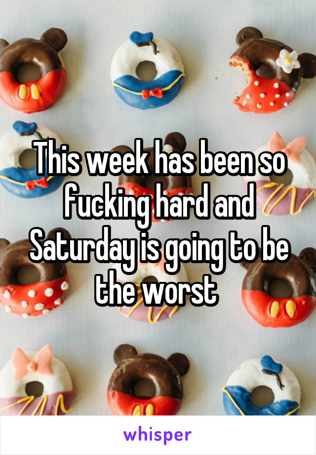 This week has been so fucking hard and Saturday is going to be the worst 