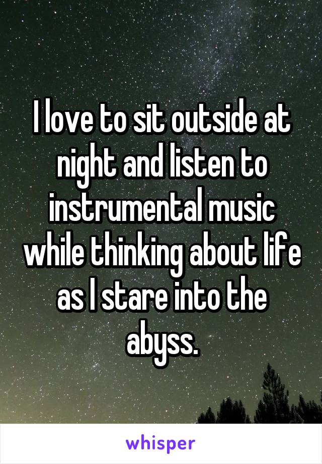 I love to sit outside at night and listen to instrumental music while thinking about life as I stare into the abyss.