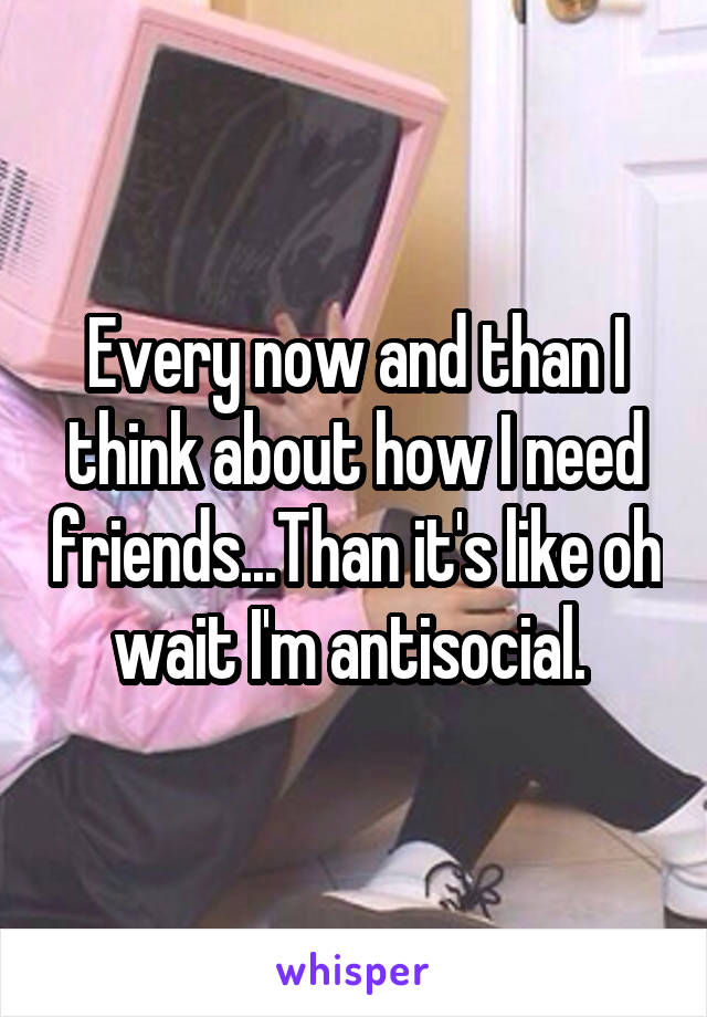 Every now and than I think about how I need friends...Than it's like oh wait I'm antisocial. 