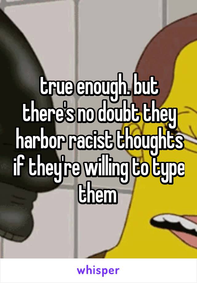 true enough. but there's no doubt they harbor racist thoughts if they're willing to type them 