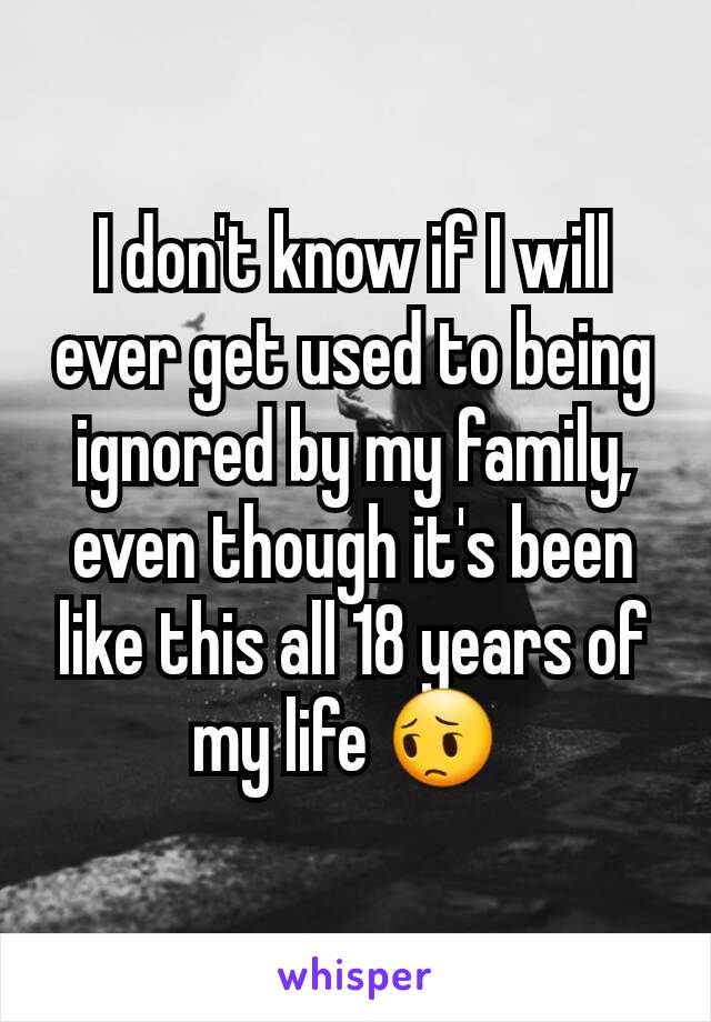 I don't know if I will ever get used to being ignored by my family, even though it's been like this all 18 years of my life 😔 