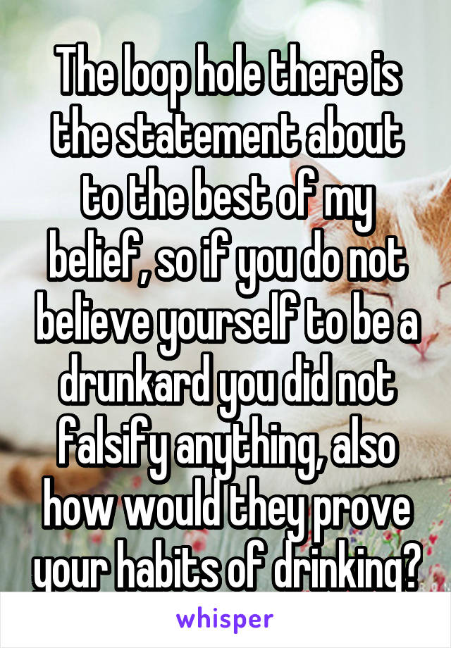 The loop hole there is the statement about to the best of my belief, so if you do not believe yourself to be a drunkard you did not falsify anything, also how would they prove your habits of drinking?