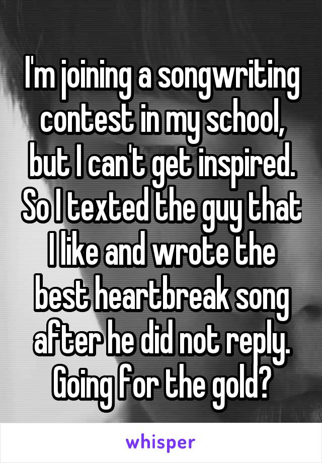 I'm joining a songwriting contest in my school, but I can't get inspired. So I texted the guy that I like and wrote the best heartbreak song after he did not reply. Going for the gold😁