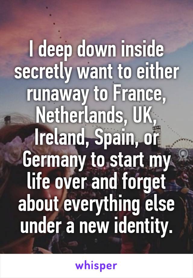 I deep down inside secretly want to either runaway to France, Netherlands, UK, Ireland, Spain, or Germany to start my life over and forget about everything else under a new identity.