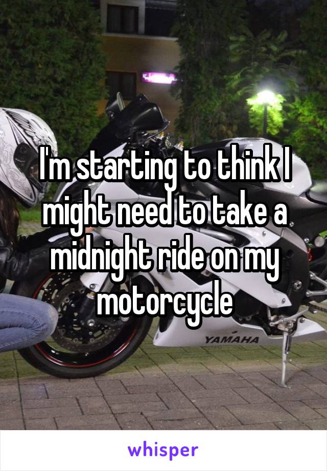 I'm starting to think I might need to take a midnight ride on my motorcycle