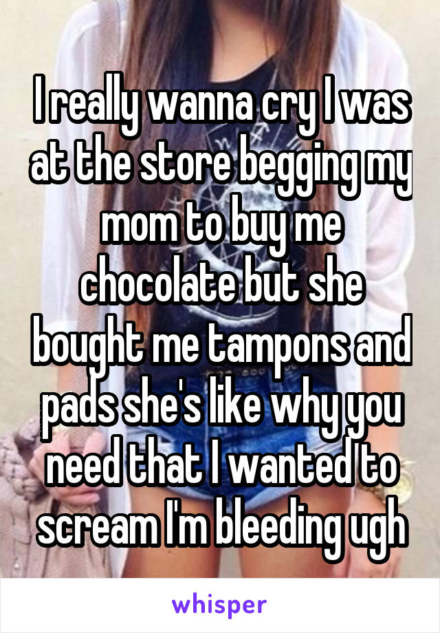 I really wanna cry I was at the store begging my mom to buy me chocolate but she bought me tampons and pads she's like why you need that I wanted to scream I'm bleeding ugh