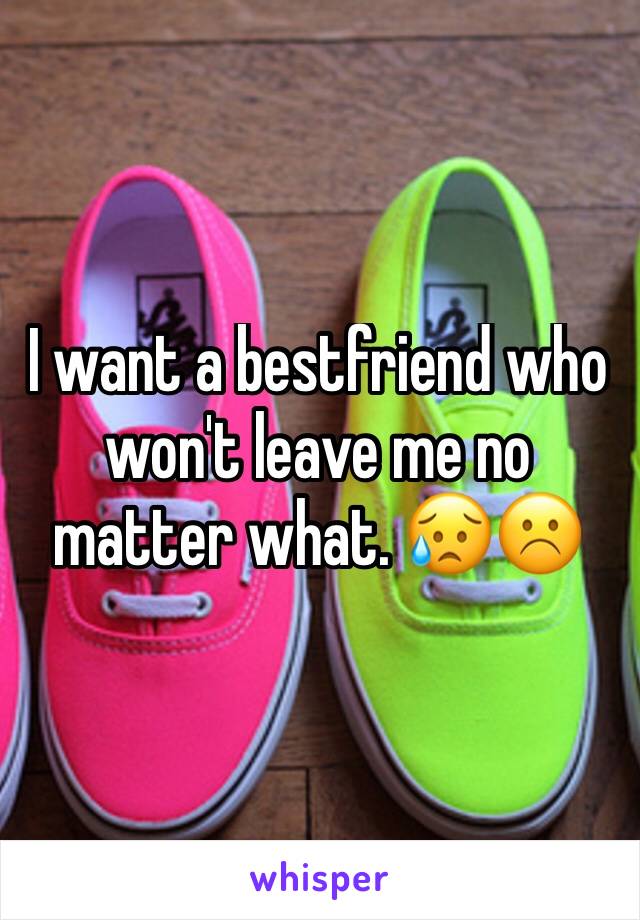 I want a bestfriend who won't leave me no matter what. 😥☹️