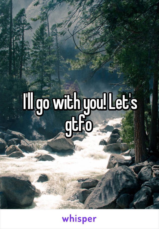 I'll go with you! Let's gtfo 