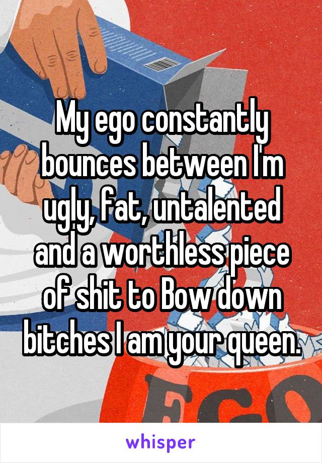 My ego constantly bounces between I'm ugly, fat, untalented and a worthless piece of shit to Bow down bitches I am your queen.