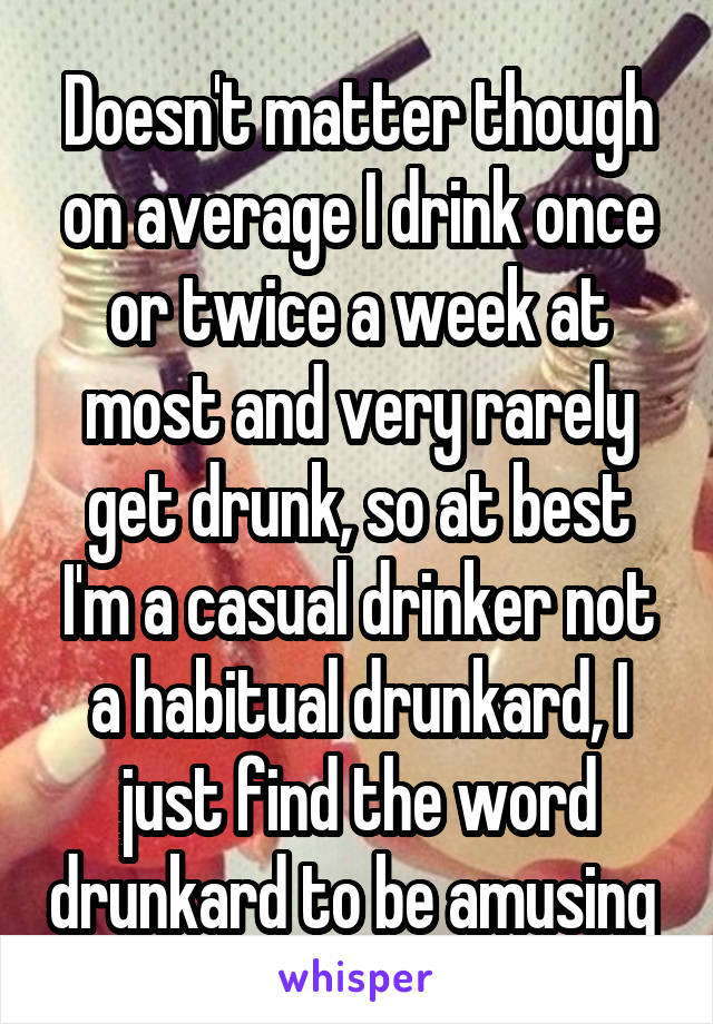 Doesn't matter though on average I drink once or twice a week at most and very rarely get drunk, so at best I'm a casual drinker not a habitual drunkard, I just find the word drunkard to be amusing 