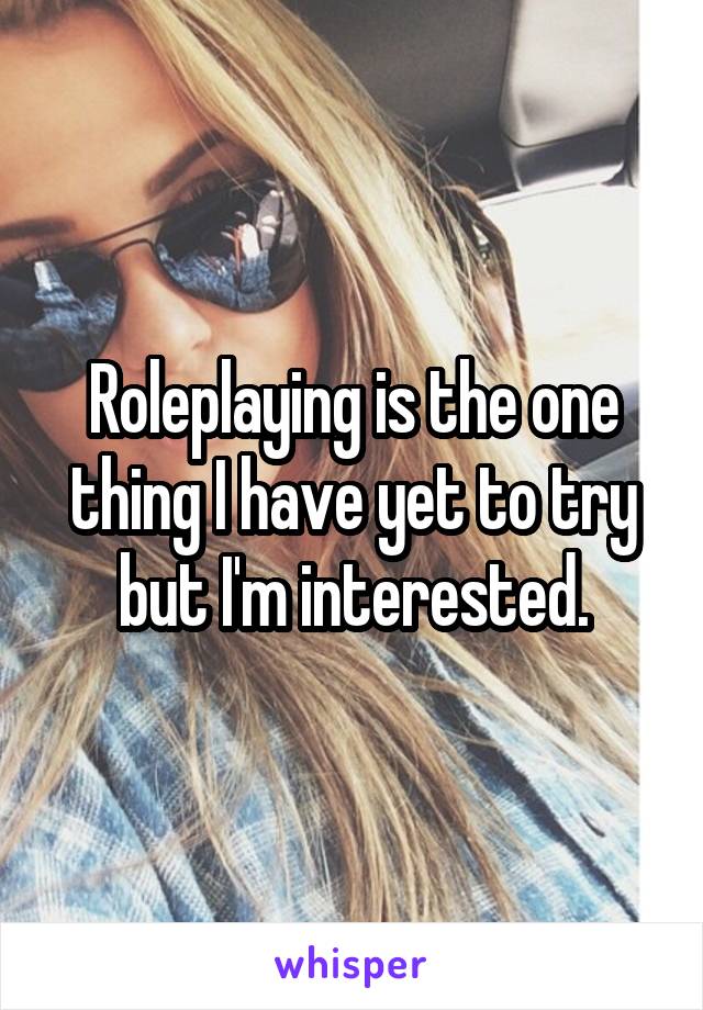 Roleplaying is the one thing I have yet to try but I'm interested.