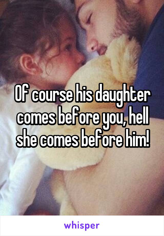 Of course his daughter comes before you, hell she comes before him!