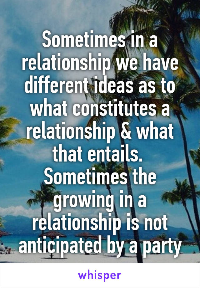 Sometimes in a relationship we have different ideas as to what constitutes a relationship & what that entails.  Sometimes the growing in a relationship is not anticipated by a party