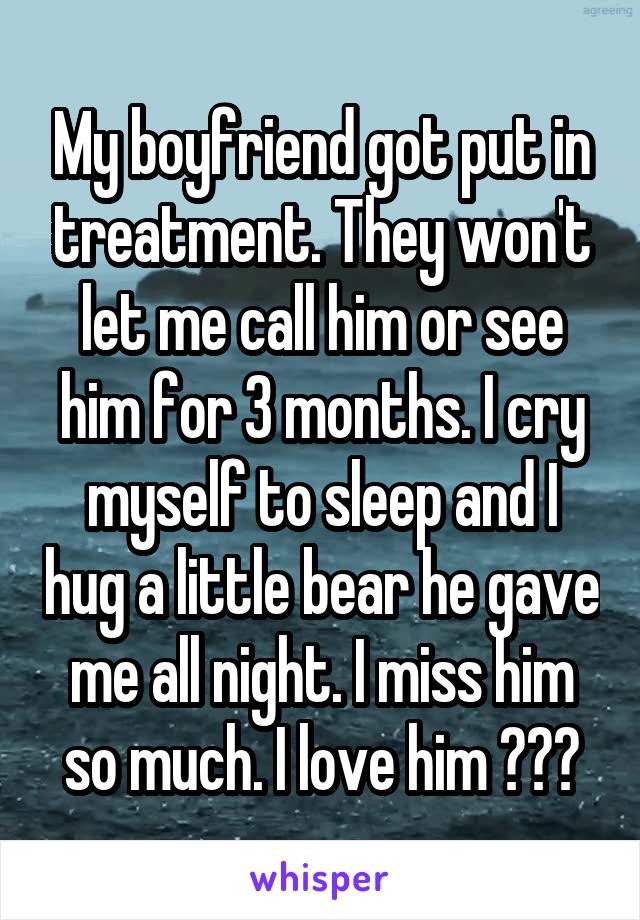 My boyfriend got put in treatment. They won't let me call him or see him for 3 months. I cry myself to sleep and I hug a little bear he gave me all night. I miss him so much. I love him 🤧😭🌺