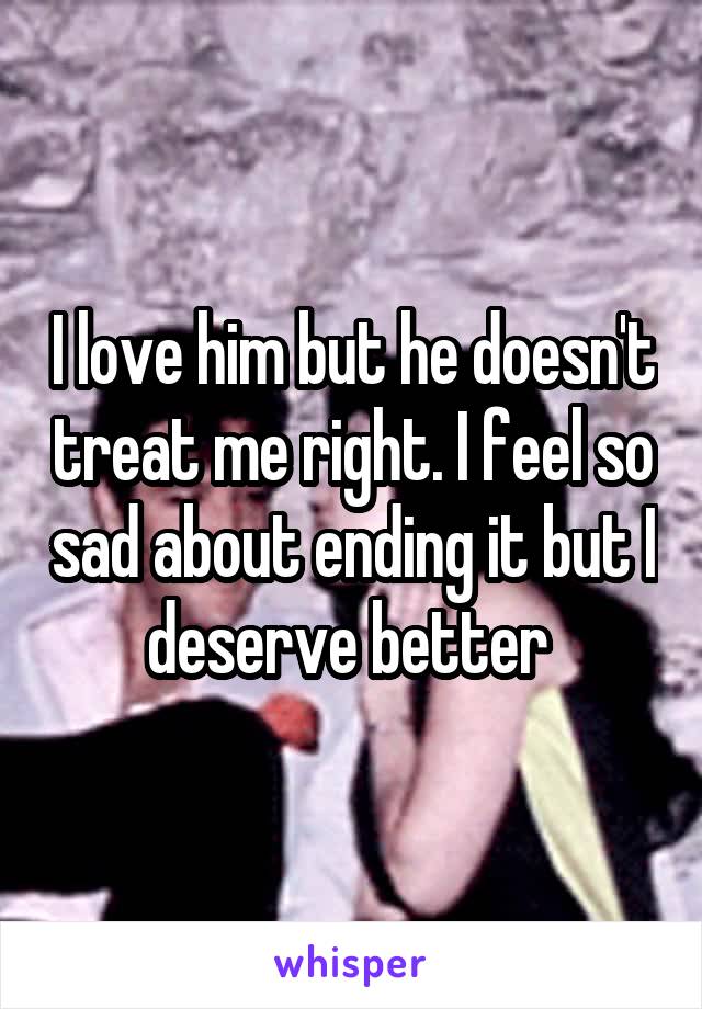 I love him but he doesn't treat me right. I feel so sad about ending it but I deserve better 