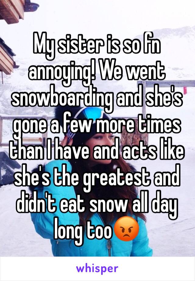 My sister is so fn annoying! We went snowboarding and she's gone a few more times than I have and acts like she's the greatest and didn't eat snow all day long too😡