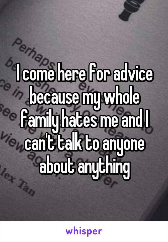 I come here for advice because my whole family hates me and I can't talk to anyone about anything