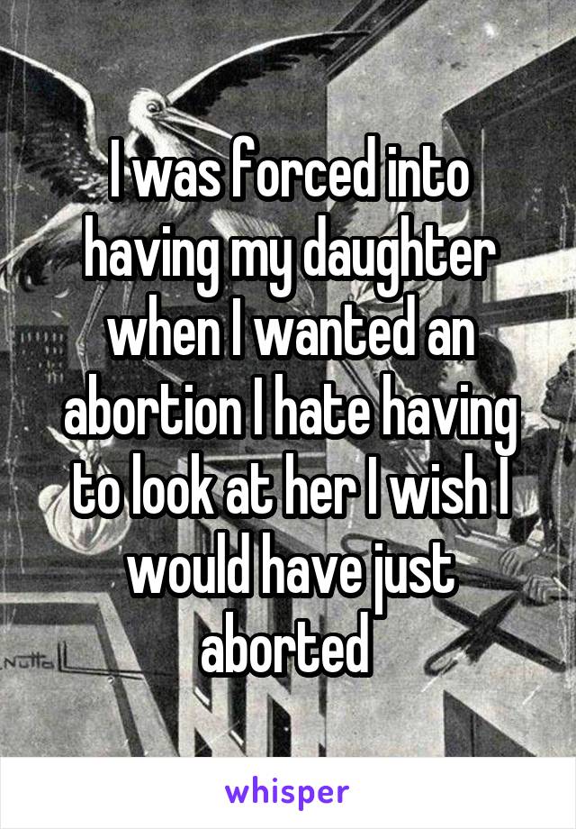 I was forced into having my daughter when I wanted an abortion I hate having to look at her I wish I would have just aborted 