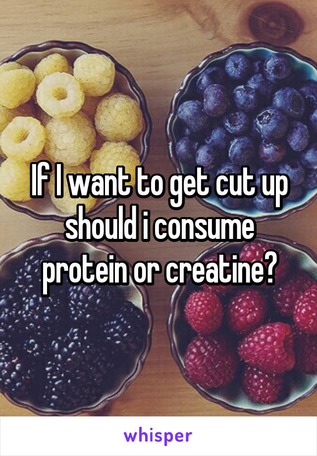 If I want to get cut up should i consume protein or creatine?