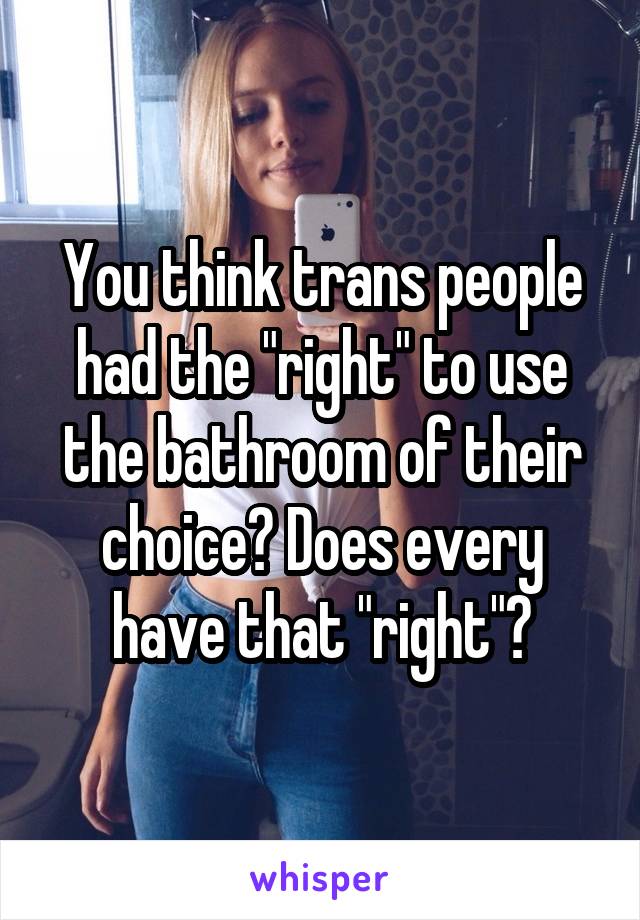 You think trans people had the "right" to use the bathroom of their choice? Does every have that "right"?