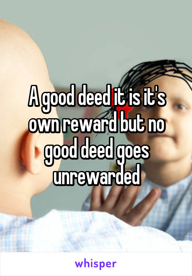 A good deed it is it's own reward but no good deed goes unrewarded