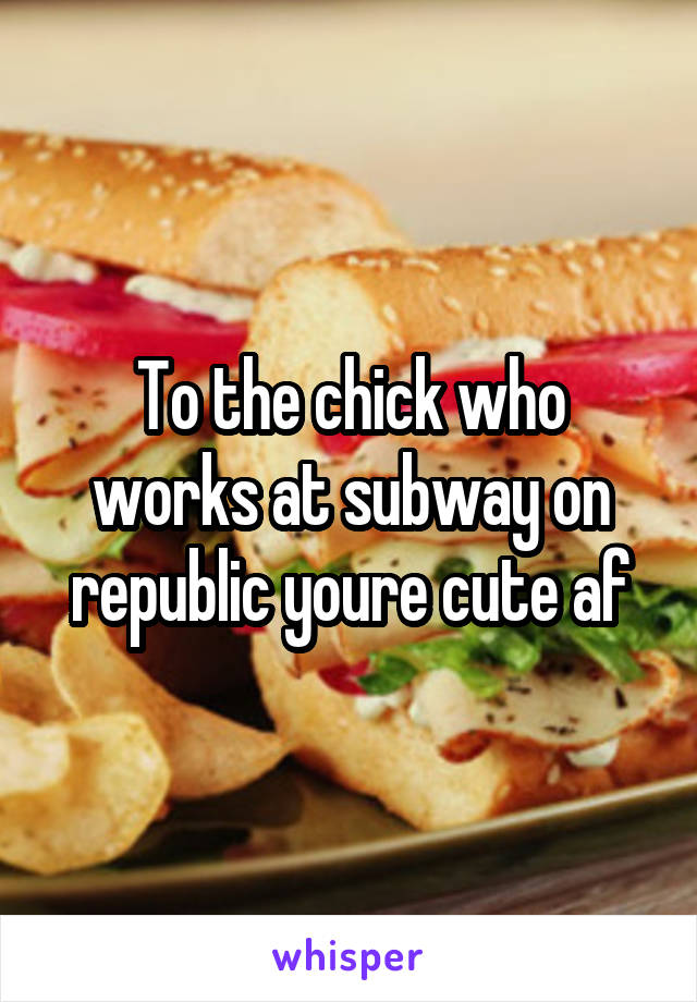 To the chick who works at subway on republic youre cute af