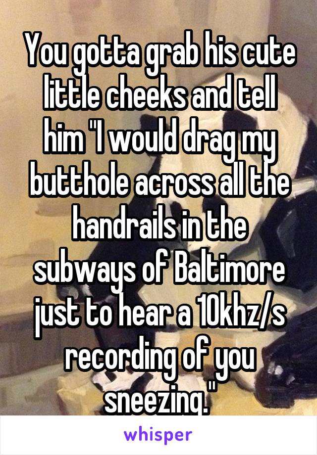 You gotta grab his cute little cheeks and tell him "I would drag my butthole across all the handrails in the subways of Baltimore just to hear a 10khz/s recording of you sneezing."