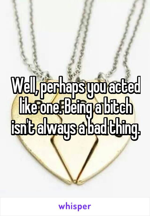 Well, perhaps you acted like one. Being a bitch isn't always a bad thing.