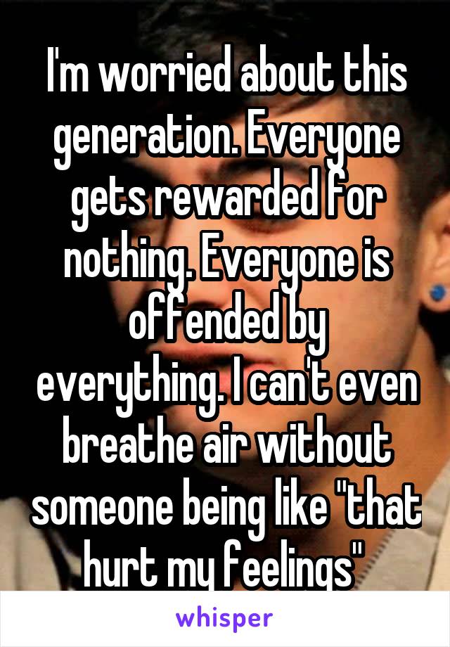 I'm worried about this generation. Everyone gets rewarded for nothing. Everyone is offended by everything. I can't even breathe air without someone being like "that hurt my feelings" 