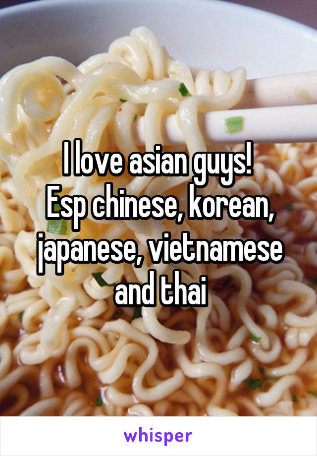 I love asian guys! 
Esp chinese, korean, japanese, vietnamese and thai