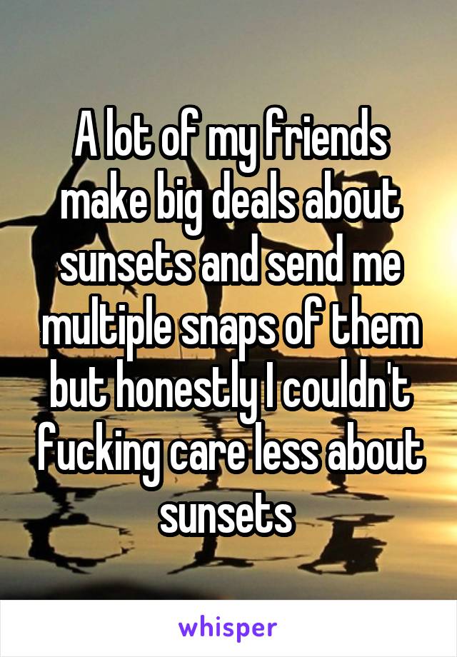 A lot of my friends make big deals about sunsets and send me multiple snaps of them but honestly I couldn't fucking care less about sunsets 