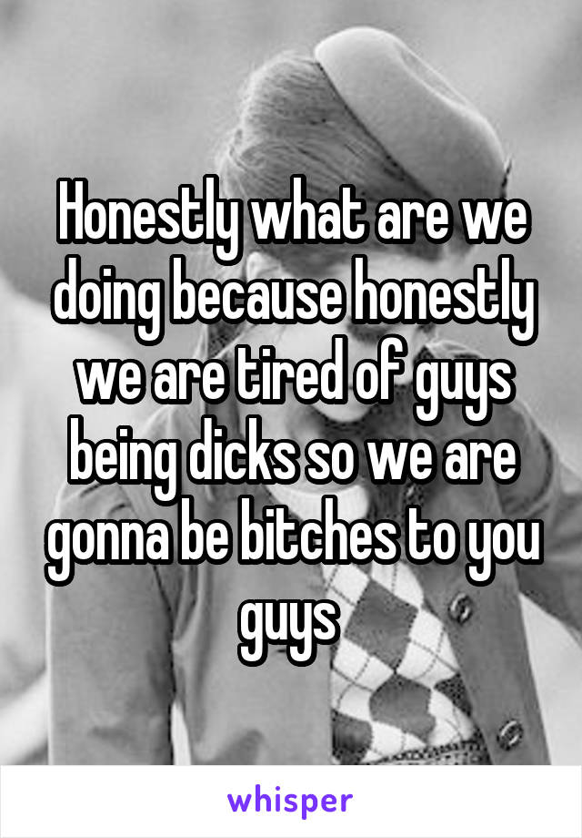 Honestly what are we doing because honestly we are tired of guys being dicks so we are gonna be bitches to you guys 