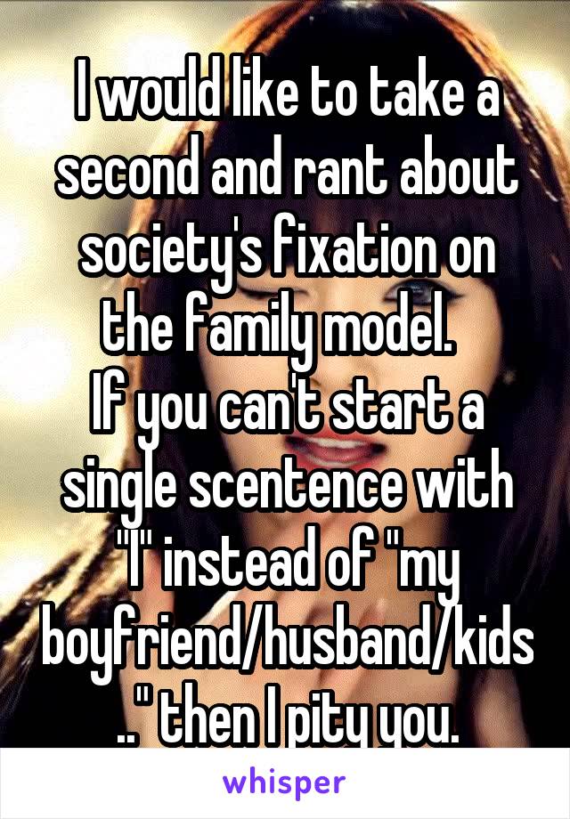 I would like to take a second and rant about society's fixation on the family model.  
If you can't start a single scentence with "I" instead of "my boyfriend/husband/kids.." then I pity you.