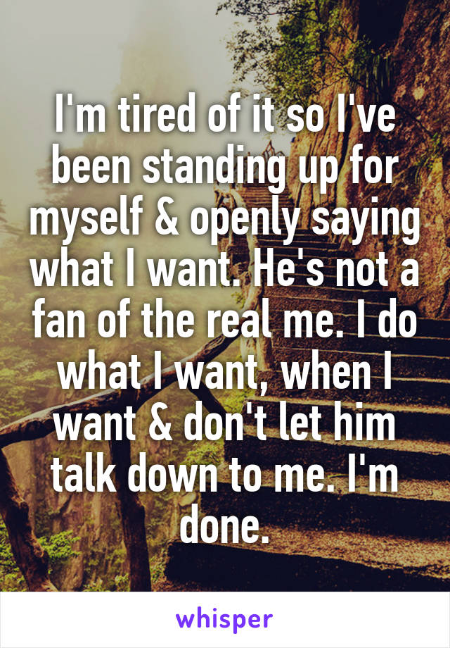 I'm tired of it so I've been standing up for myself & openly saying what I want. He's not a fan of the real me. I do what I want, when I want & don't let him talk down to me. I'm done.