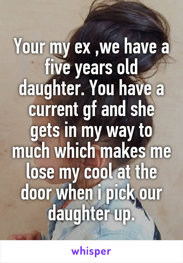 Your my ex ,we have a five years old daughter. You have a current gf and she gets in my way to much which makes me lose my cool at the door when i pick our daughter up.