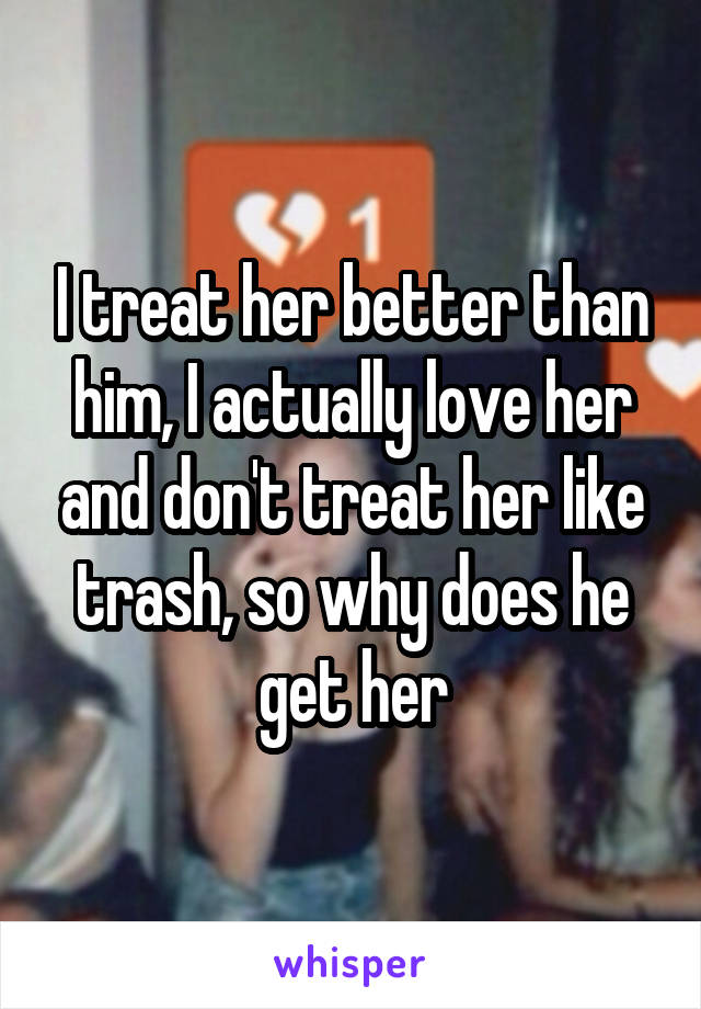 I treat her better than him, I actually love her and don't treat her like trash, so why does he get her