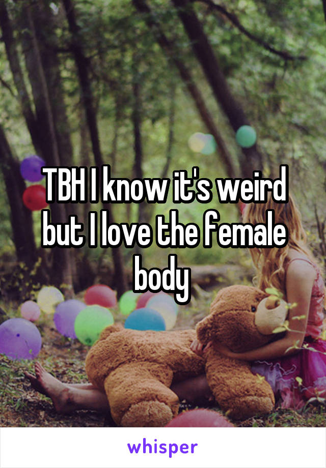 TBH I know it's weird but I love the female body 