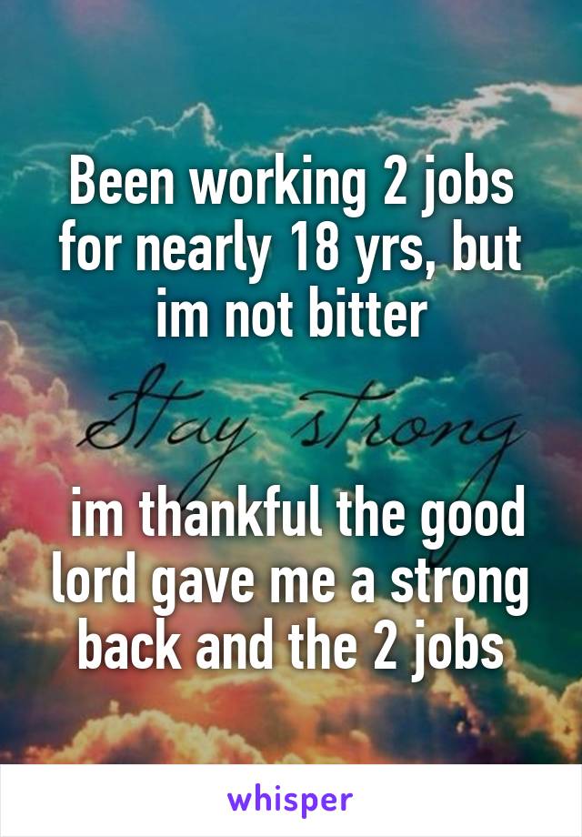 Been working 2 jobs for nearly 18 yrs, but im not bitter


 im thankful the good lord gave me a strong back and the 2 jobs