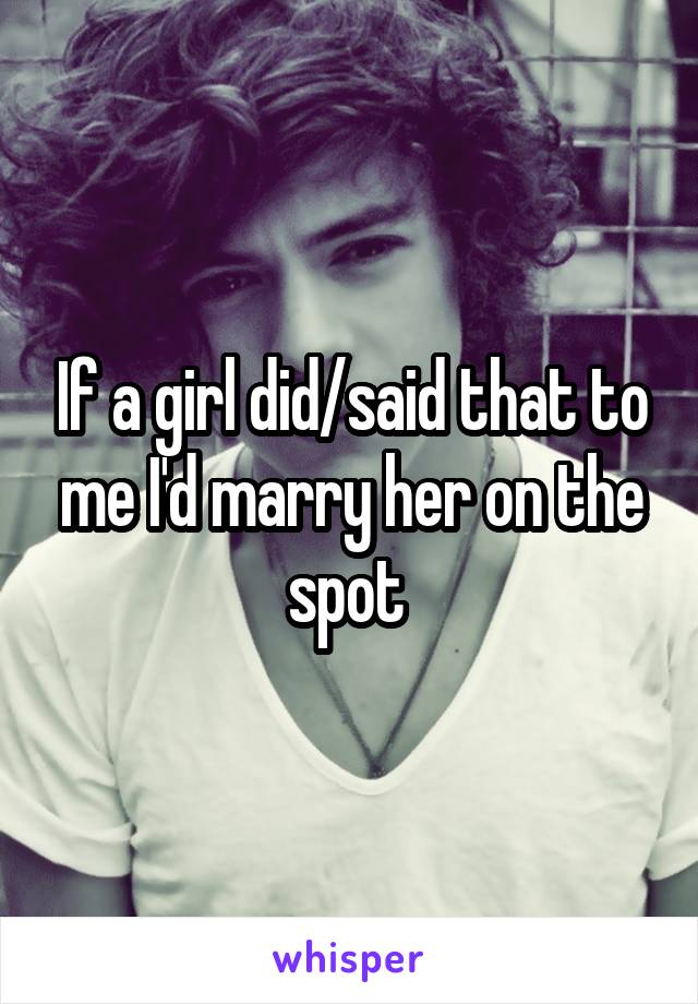 If a girl did/said that to me I'd marry her on the spot 