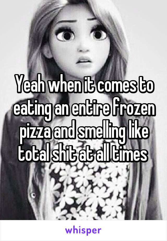 Yeah when it comes to eating an entire frozen pizza and smelling like total shit at all times 