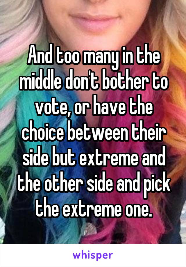 And too many in the middle don't bother to vote, or have the choice between their side but extreme and the other side and pick the extreme one.