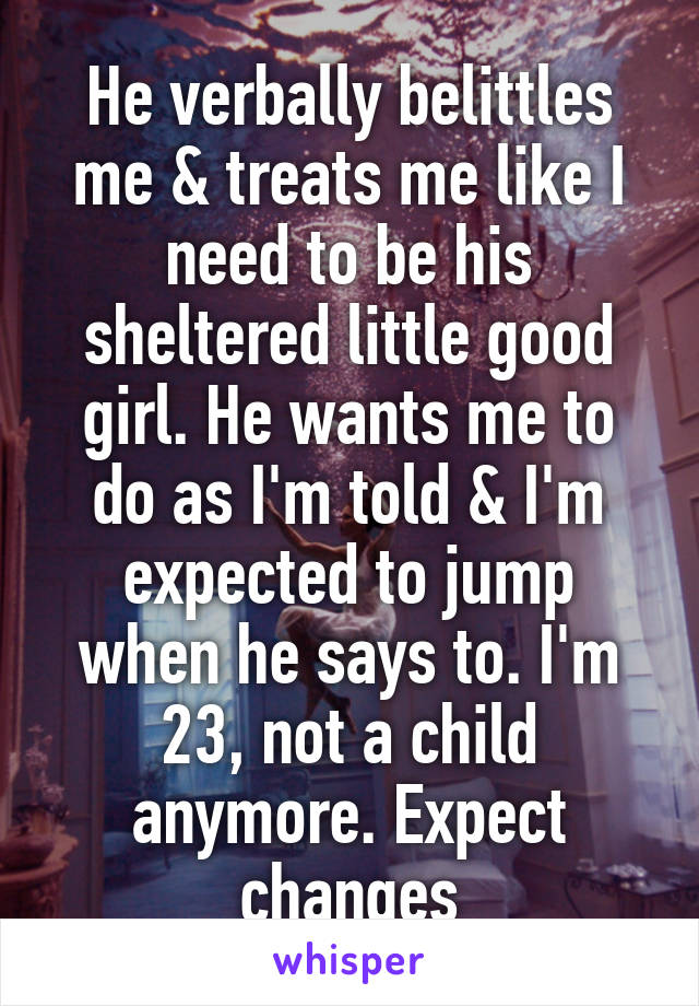 He verbally belittles me & treats me like I need to be his sheltered little good girl. He wants me to do as I'm told & I'm expected to jump when he says to. I'm 23, not a child anymore. Expect changes