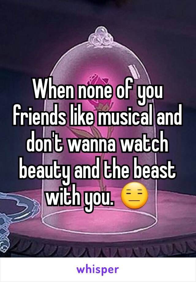 When none of you friends like musical and don't wanna watch beauty and the beast with you. 😑