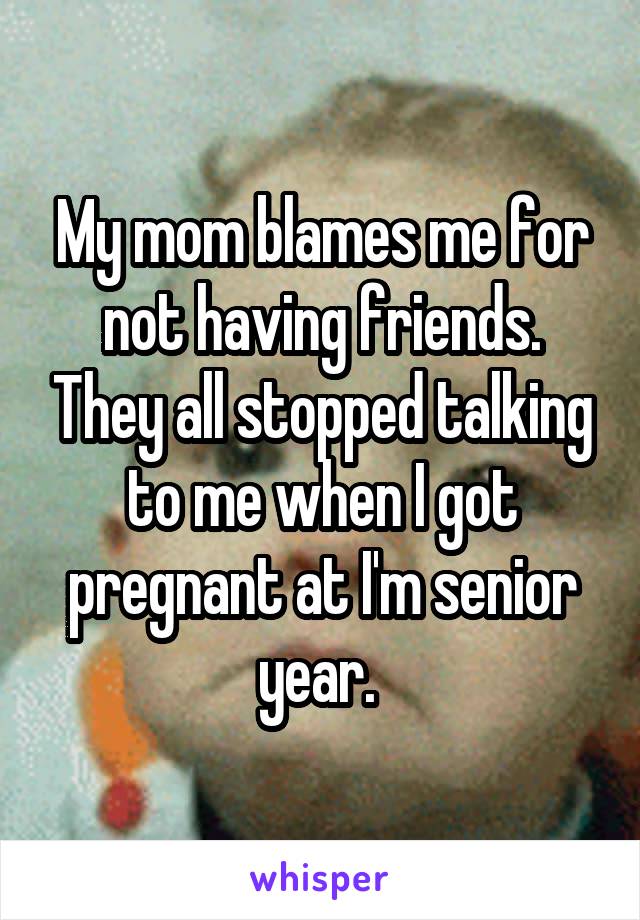 My mom blames me for not having friends. They all stopped talking to me when I got pregnant at I'm senior year. 